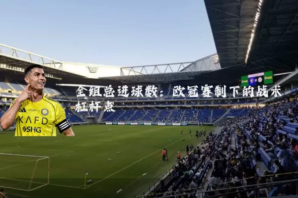 全组总进球数:欧冠赛制下的战术杠杆点