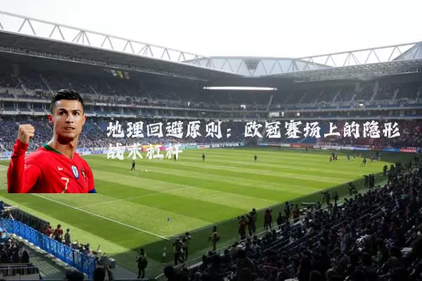 地理回避原则:欧冠赛场上的隐形战术杠杆